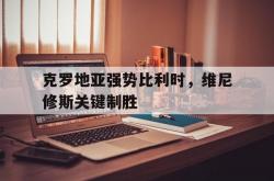 开云体育下载-克罗地亚强势比利时，维尼修斯关键制胜的简单介绍